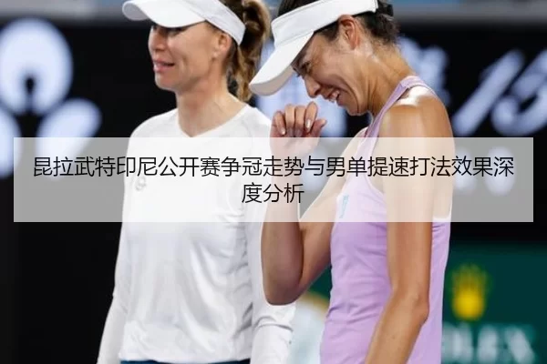 昆拉武特印尼公开赛争冠走势与男单提速打法效果深度分析